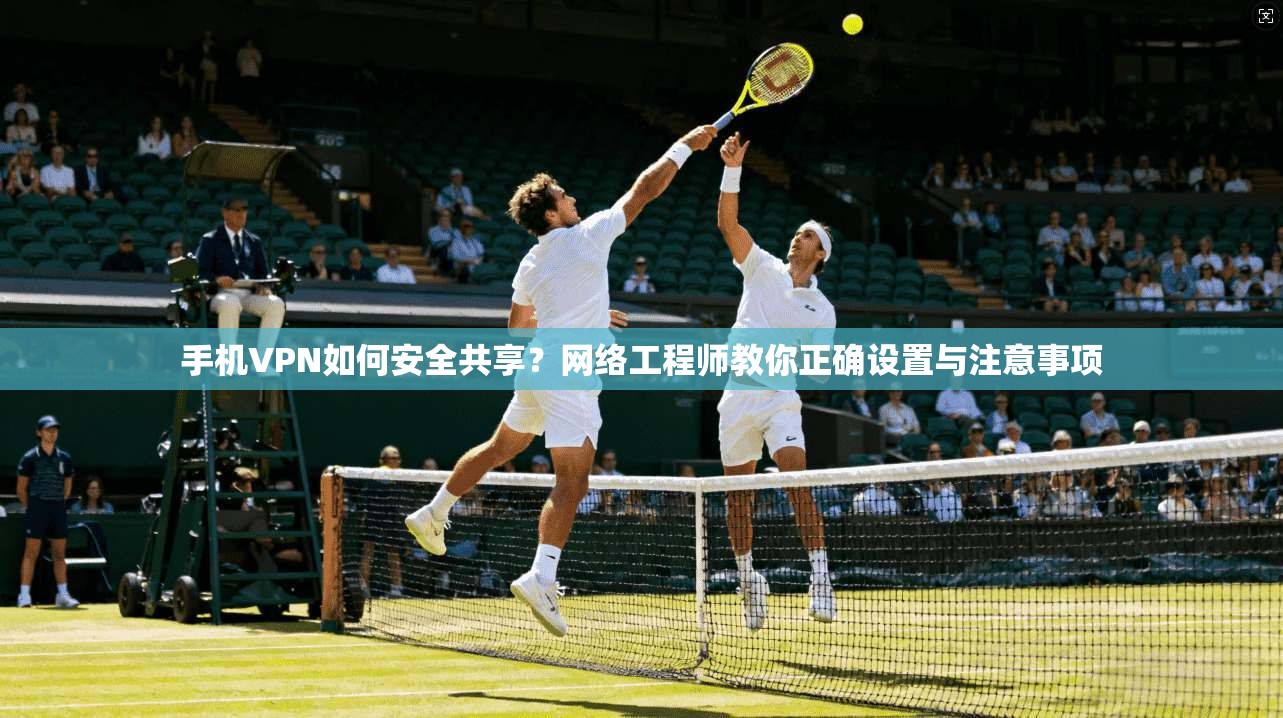 手机VPN如何安全共享？网络工程师教你正确设置与注意事项