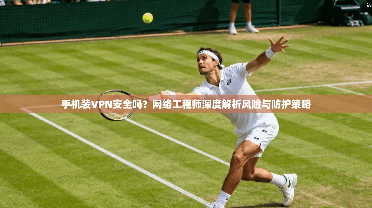 手机装VPN安全吗？网络工程师深度解析风险与防护策略