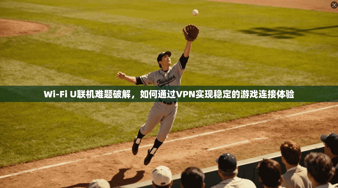 Wi-Fi U联机难题破解，如何通过VPN实现稳定的游戏连接体验