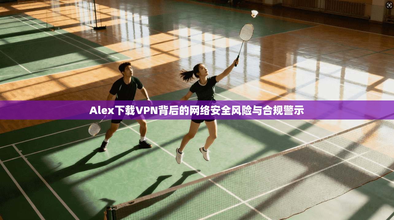 Alex下载VPN背后的网络安全风险与合规警示