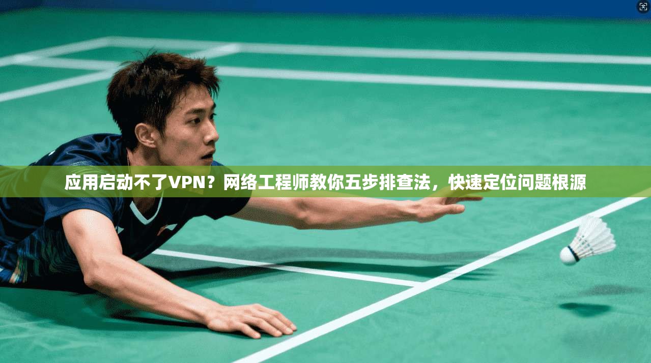 应用启动不了VPN？网络工程师教你五步排查法，快速定位问题根源