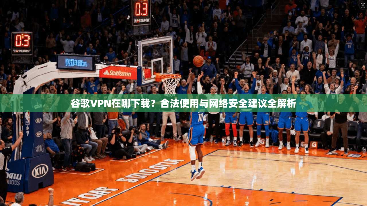 谷歌VPN在哪下载？合法使用与网络安全建议全解析