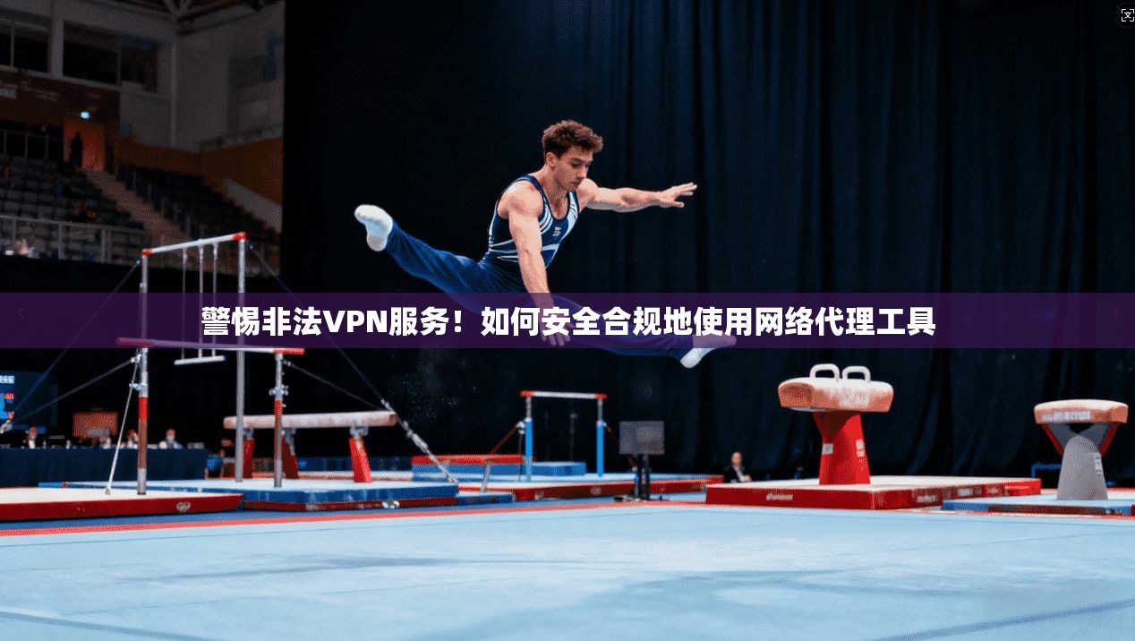警惕非法VPN服务！如何安全合规地使用网络代理工具