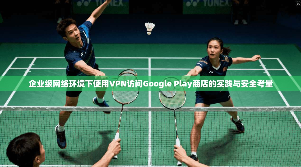 企业级网络环境下使用VPN访问Google Play商店的实践与安全考量