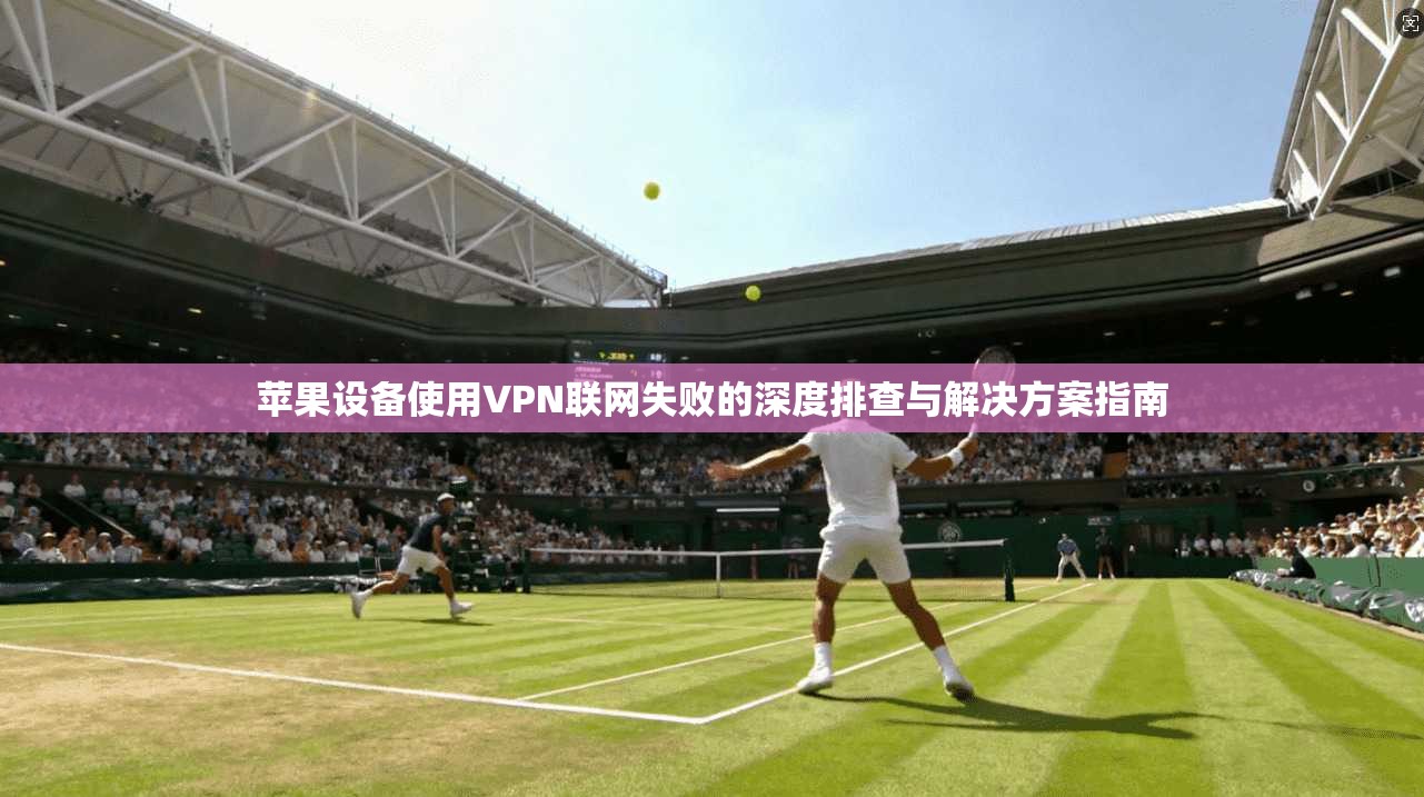 苹果设备使用VPN联网失败的深度排查与解决方案指南