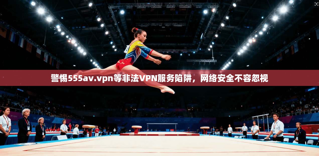 警惕555av.vpn等非法VPN服务陷阱，网络安全不容忽视