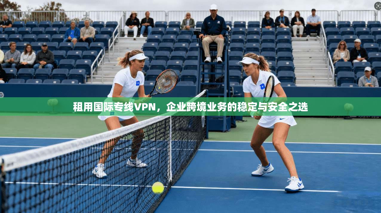 租用国际专线VPN，企业跨境业务的稳定与安全之选