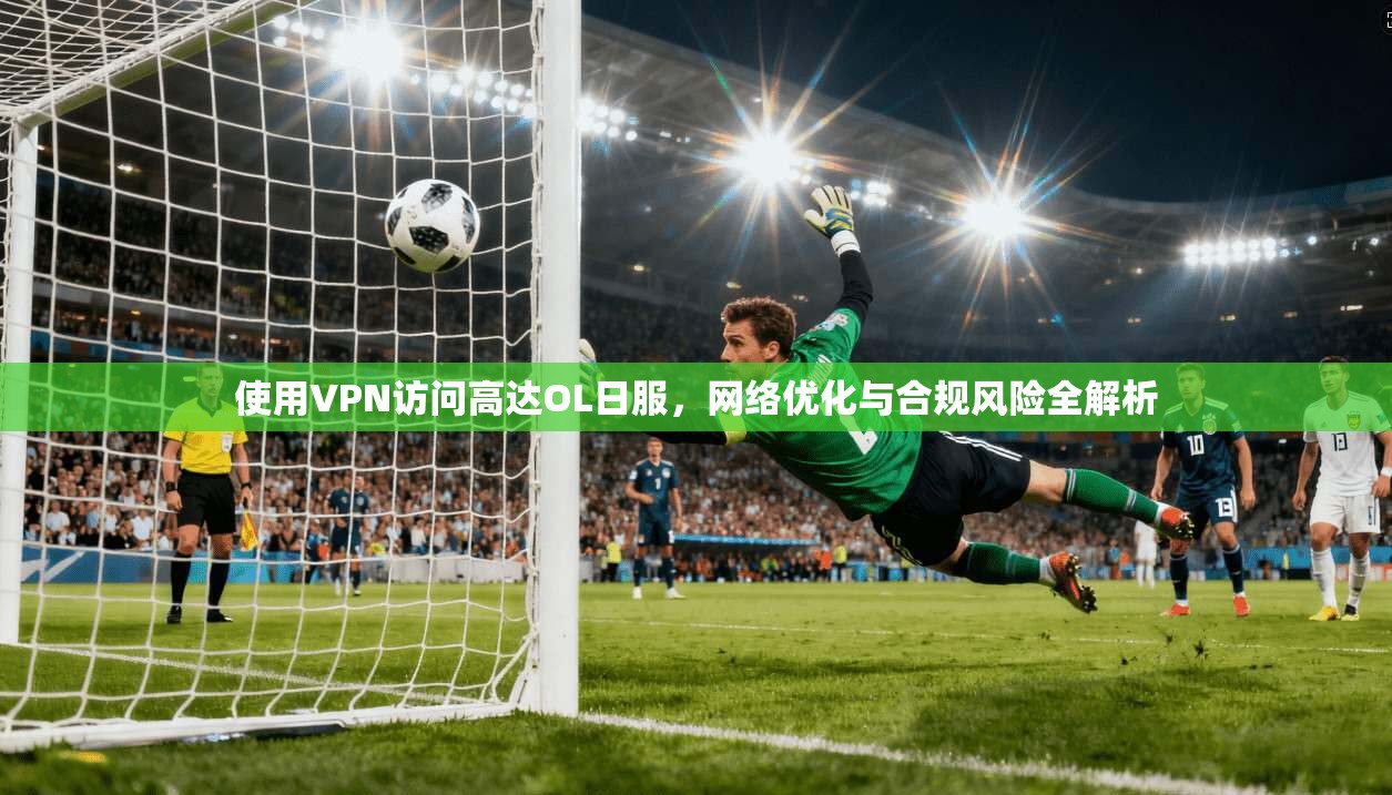 使用VPN访问高达OL日服，网络优化与合规风险全解析