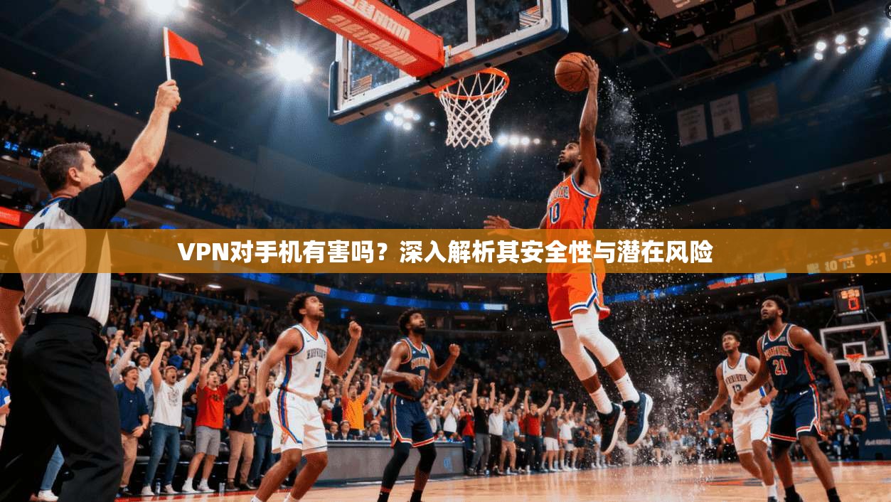 VPN对手机有害吗？深入解析其安全性与潜在风险