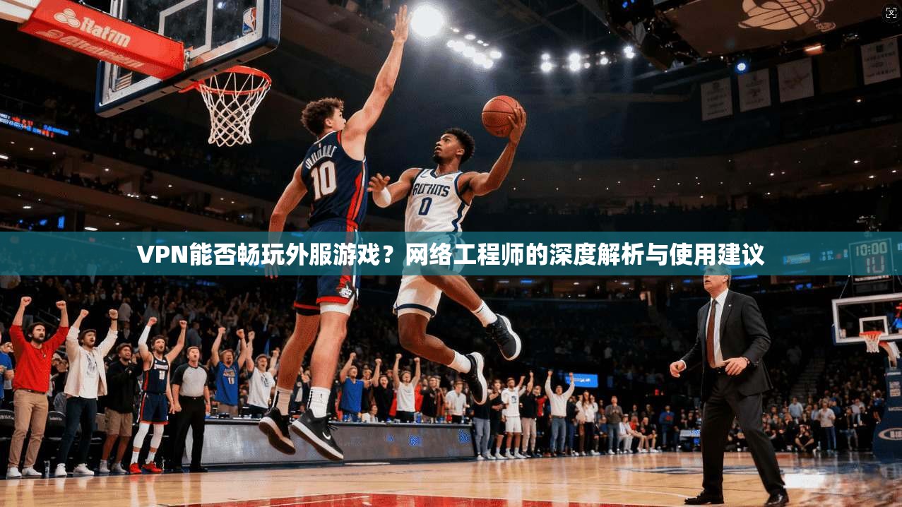 VPN能否畅玩外服游戏？网络工程师的深度解析与使用建议