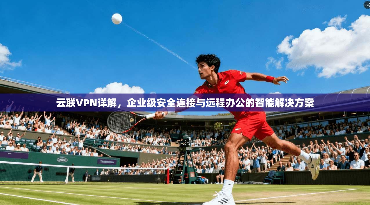 云联VPN详解，企业级安全连接与远程办公的智能解决方案