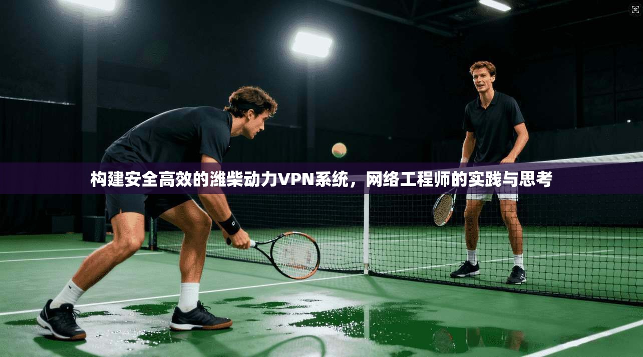 构建安全高效的潍柴动力VPN系统，网络工程师的实践与思考