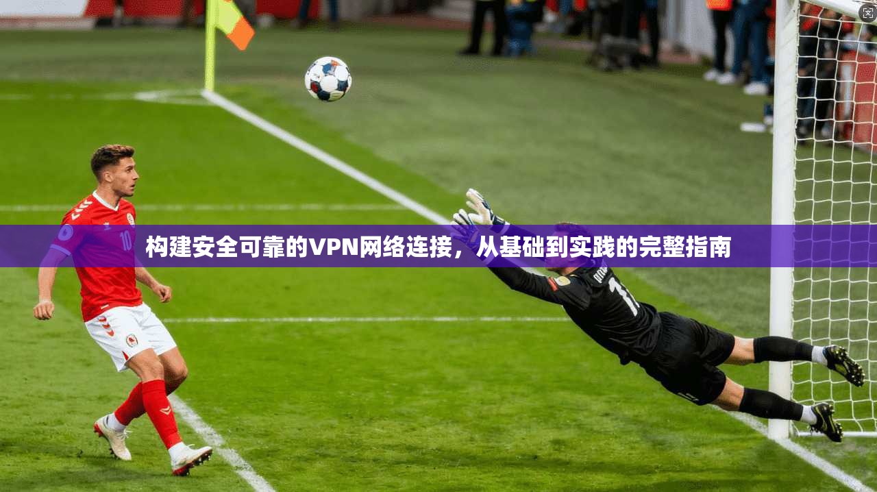 构建安全可靠的VPN网络连接，从基础到实践的完整指南