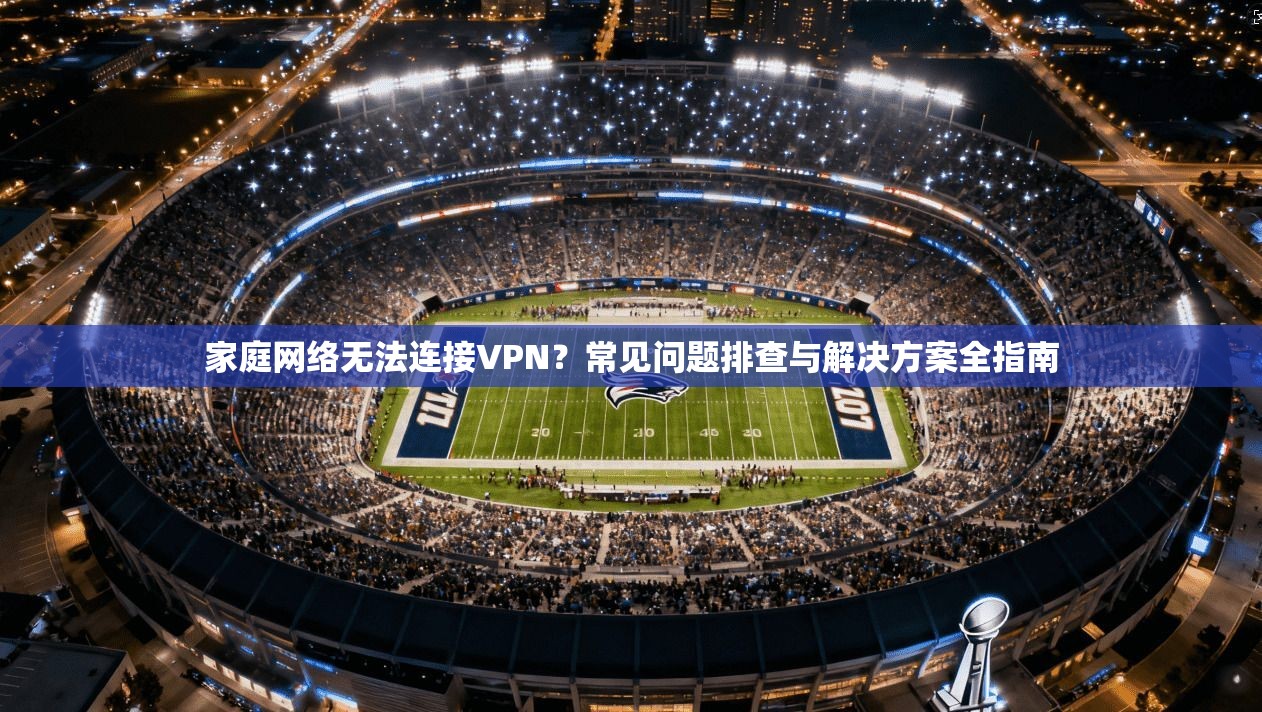 家庭网络无法连接VPN？常见问题排查与解决方案全指南