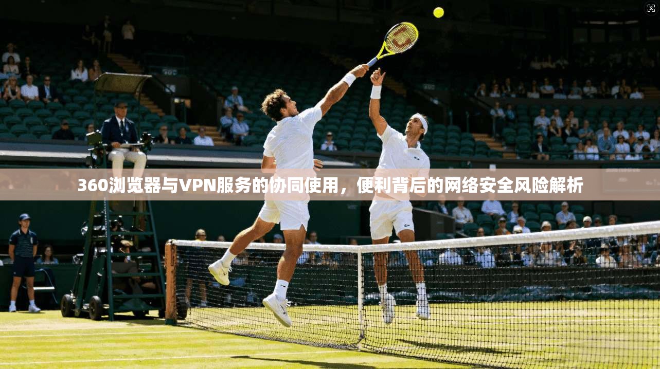 360浏览器与VPN服务的协同使用，便利背后的网络安全风险解析