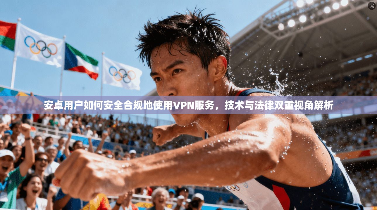 安卓用户如何安全合规地使用VPN服务，技术与法律双重视角解析