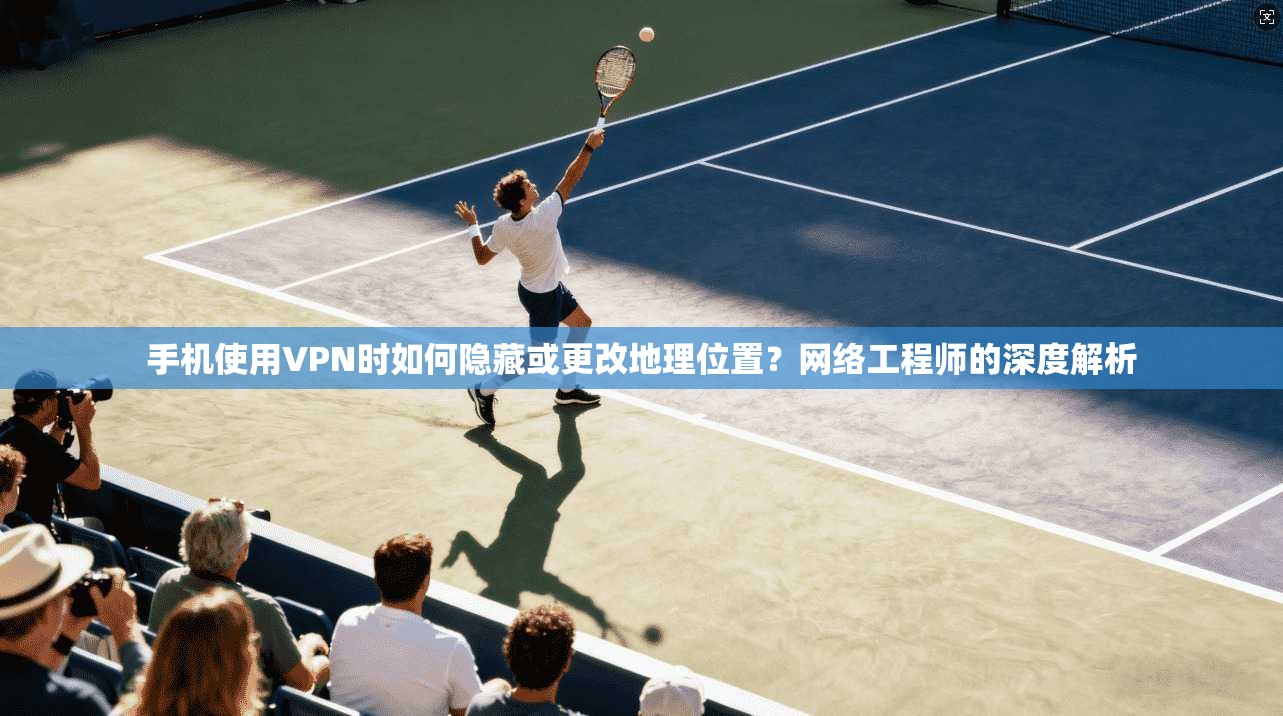 手机使用VPN时如何隐藏或更改地理位置？网络工程师的深度解析