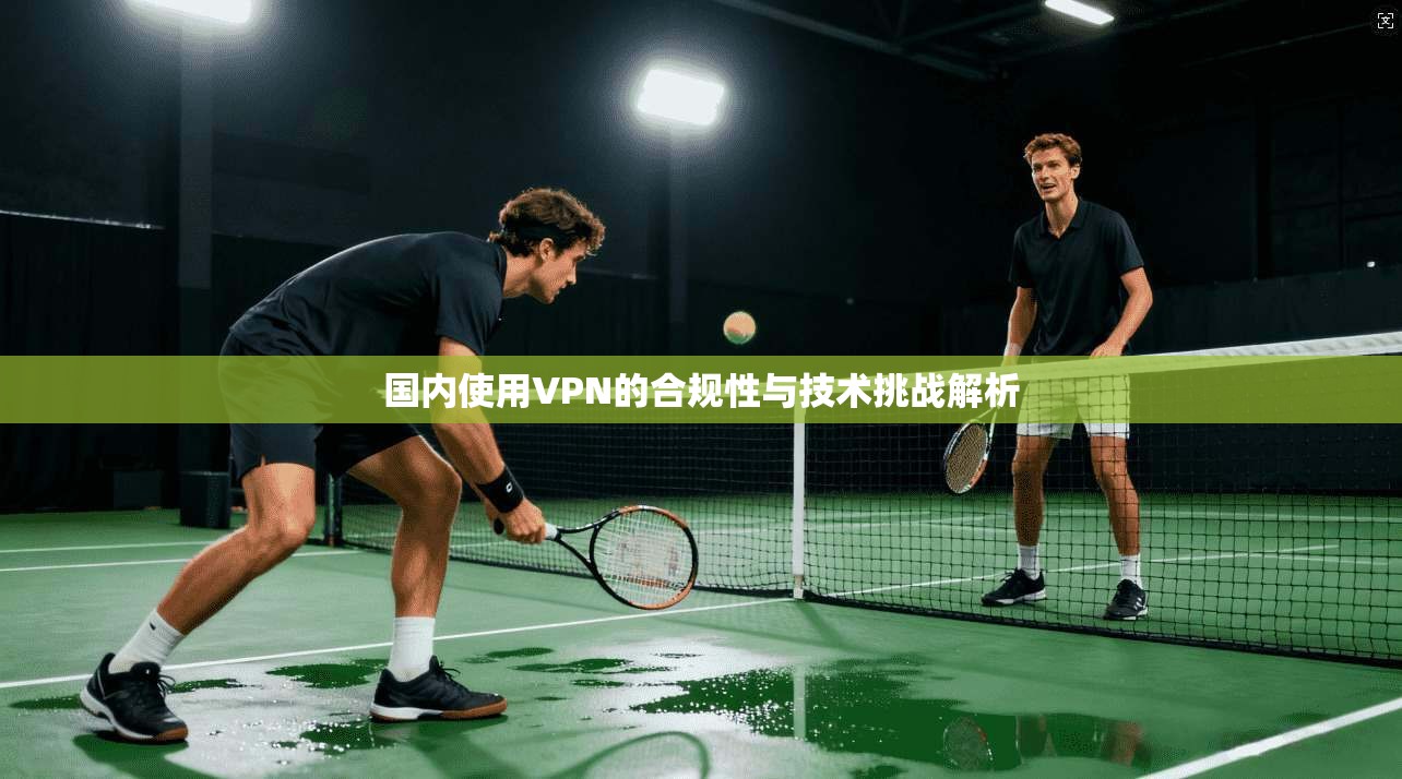 国内使用VPN的合规性与技术挑战解析