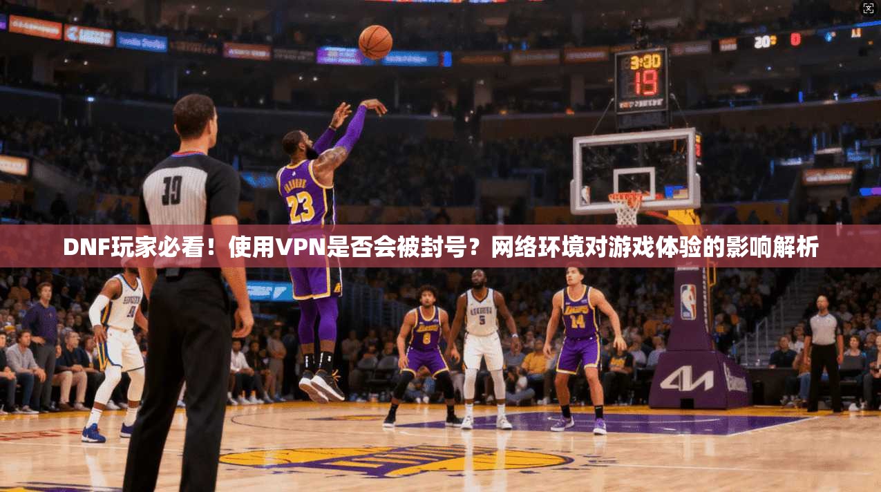 DNF玩家必看！使用VPN是否会被封号？网络环境对游戏体验的影响解析