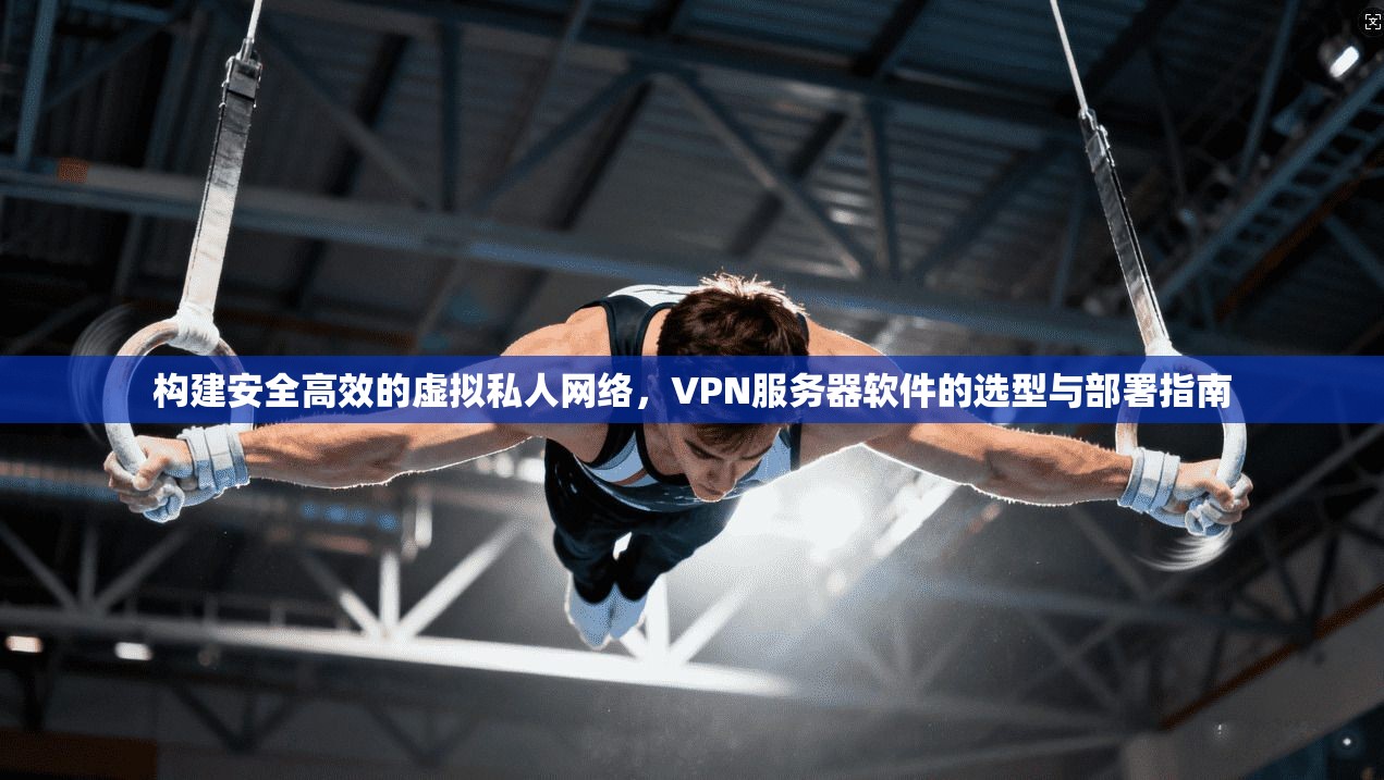 构建安全高效的虚拟私人网络，VPN服务器软件的选型与部署指南