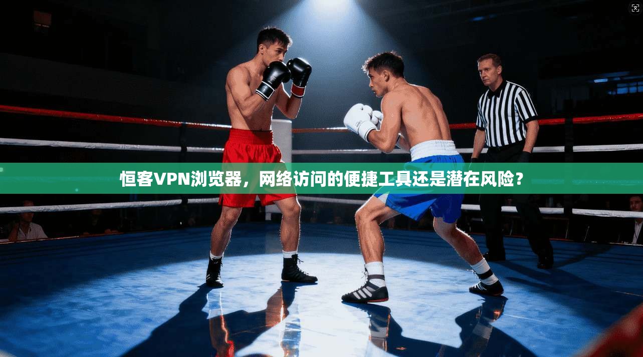 恒客VPN浏览器，网络访问的便捷工具还是潜在风险？