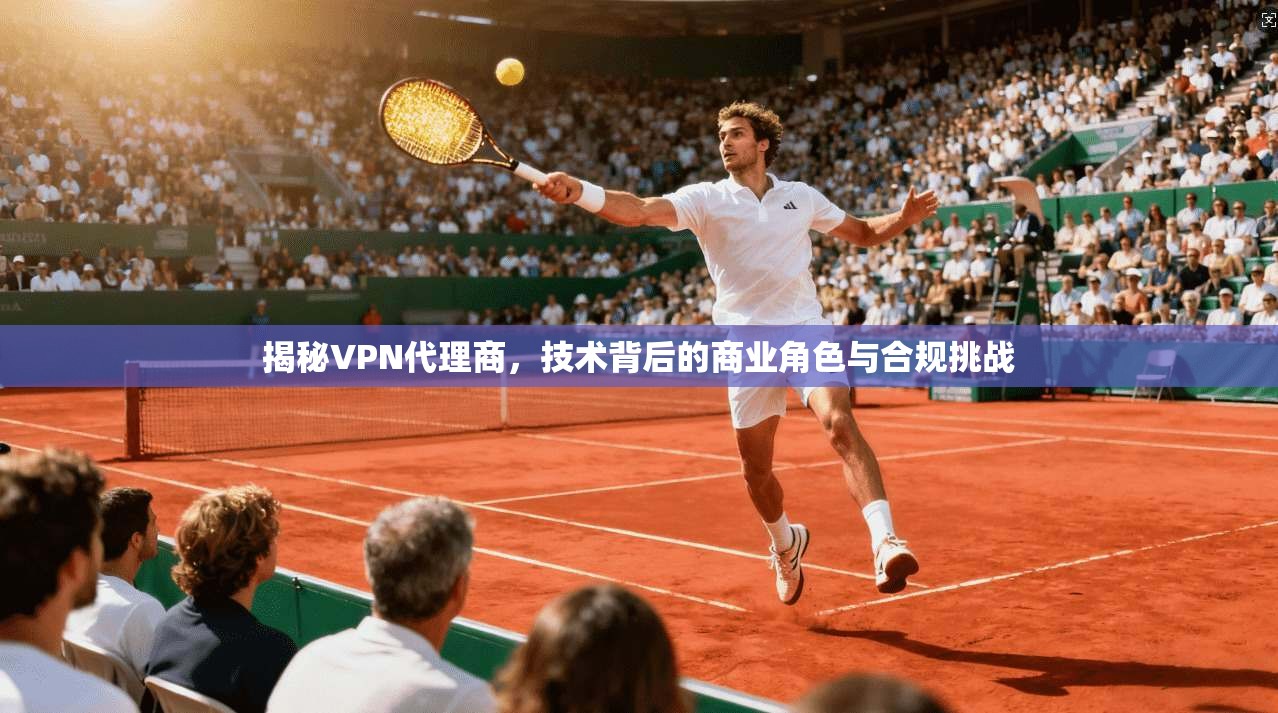 揭秘VPN代理商，技术背后的商业角色与合规挑战