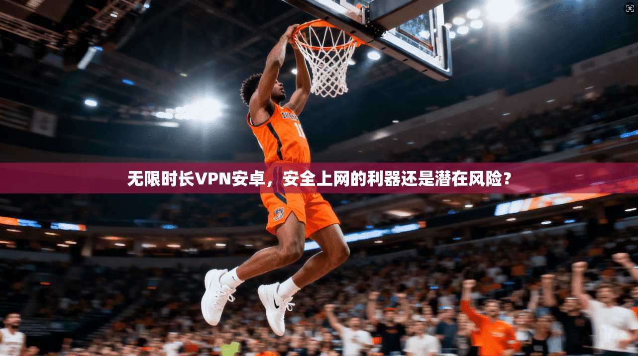 无限时长VPN安卓，安全上网的利器还是潜在风险？