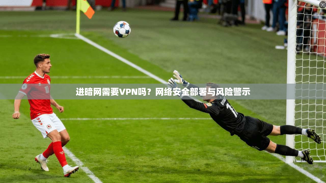 进暗网需要VPN吗？网络安全部署与风险警示