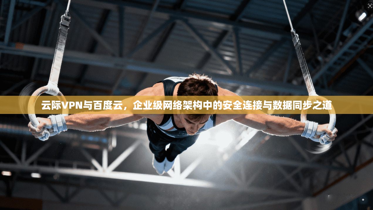 云际VPN与百度云，企业级网络架构中的安全连接与数据同步之道