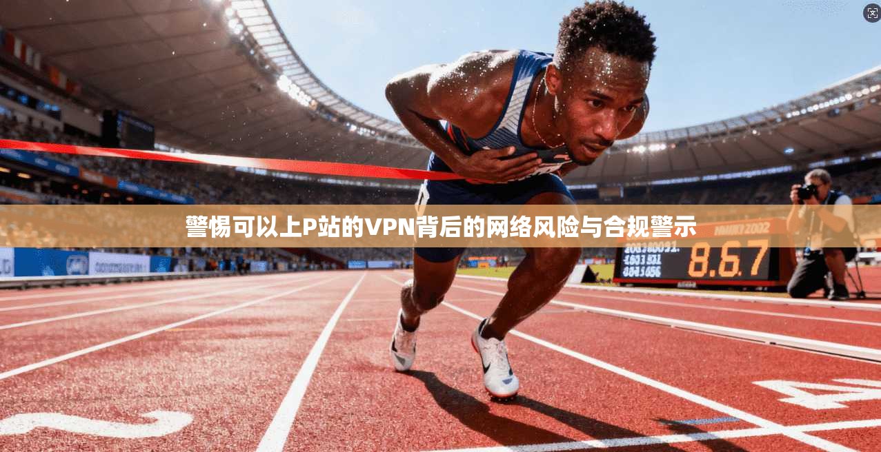 警惕可以上P站的VPN背后的网络风险与合规警示