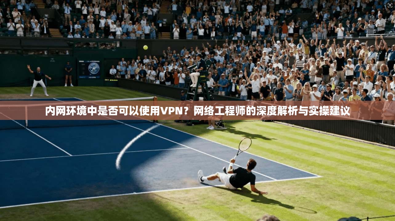内网环境中是否可以使用VPN？网络工程师的深度解析与实操建议