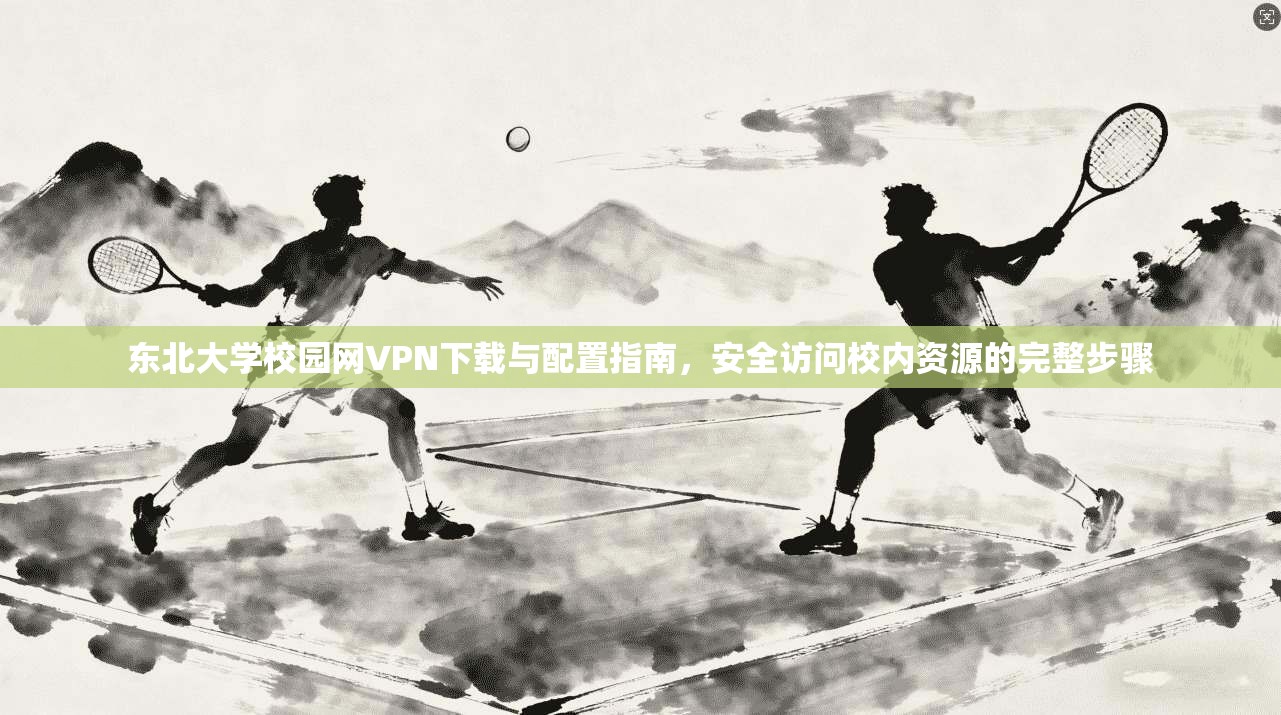 东北大学校园网VPN下载与配置指南，安全访问校内资源的完整步骤