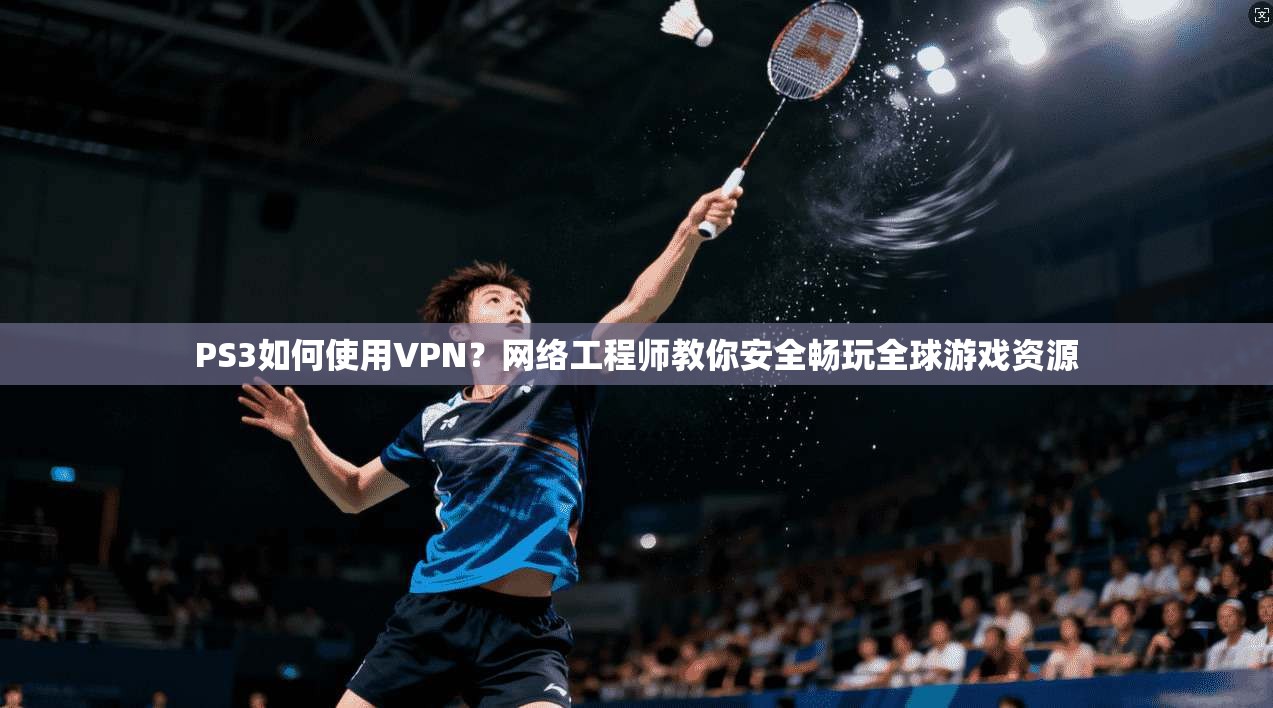 PS3如何使用VPN？网络工程师教你安全畅玩全球游戏资源