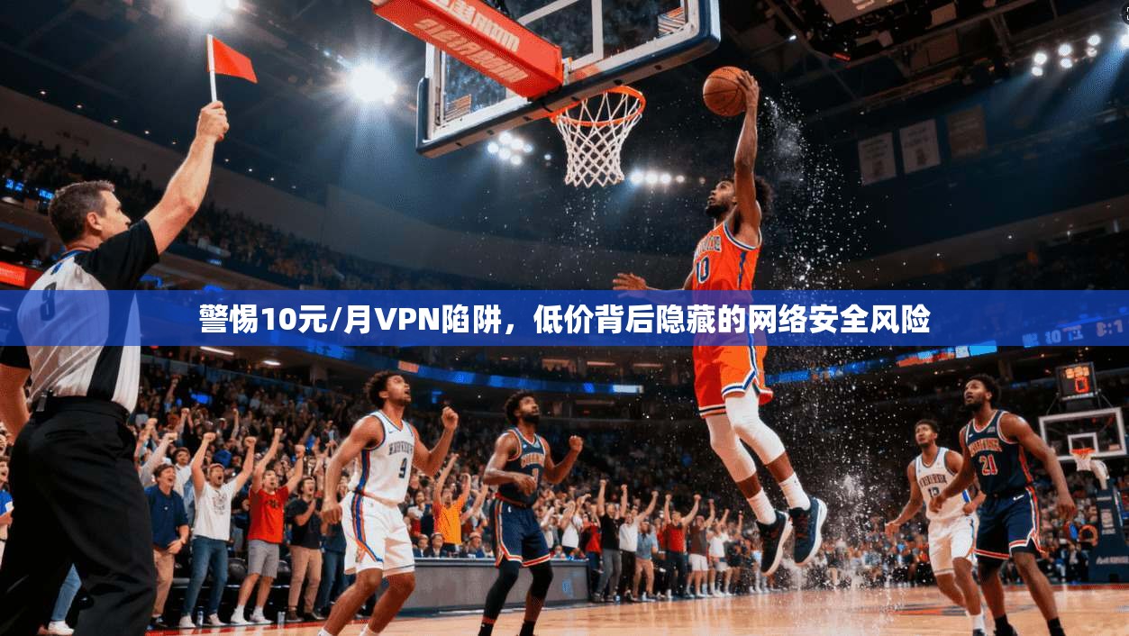 警惕10元/月VPN陷阱，低价背后隐藏的网络安全风险