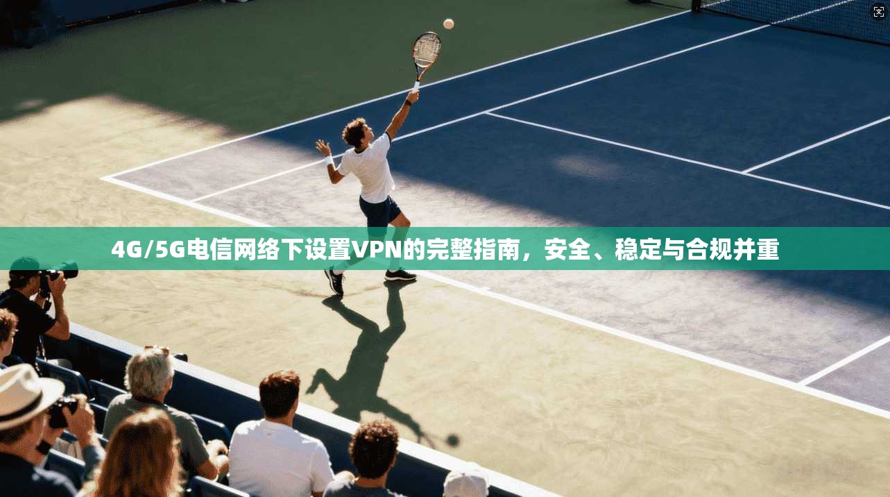 4G/5G电信网络下设置VPN的完整指南，安全、稳定与合规并重