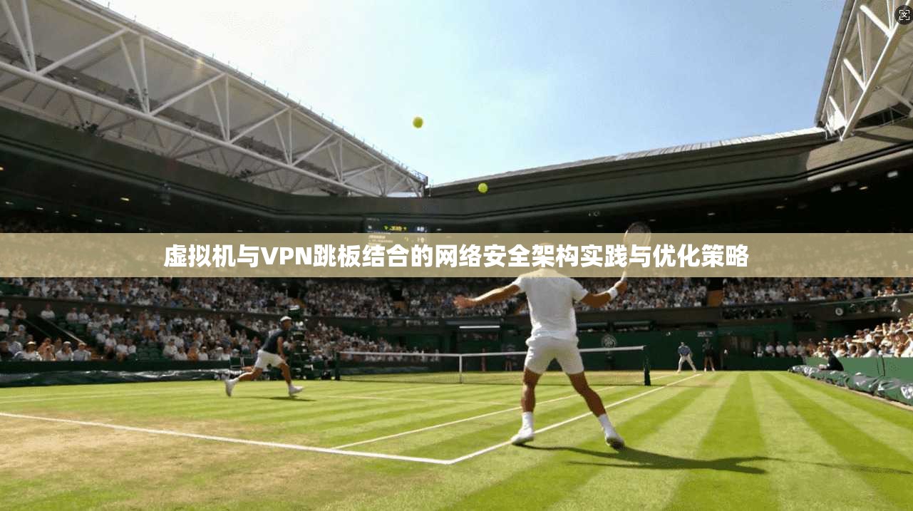 虚拟机与VPN跳板结合的网络安全架构实践与优化策略