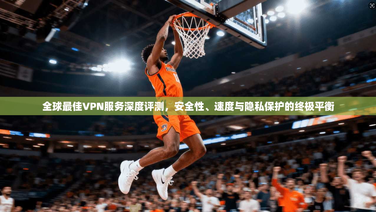 全球最佳VPN服务深度评测，安全性、速度与隐私保护的终极平衡
