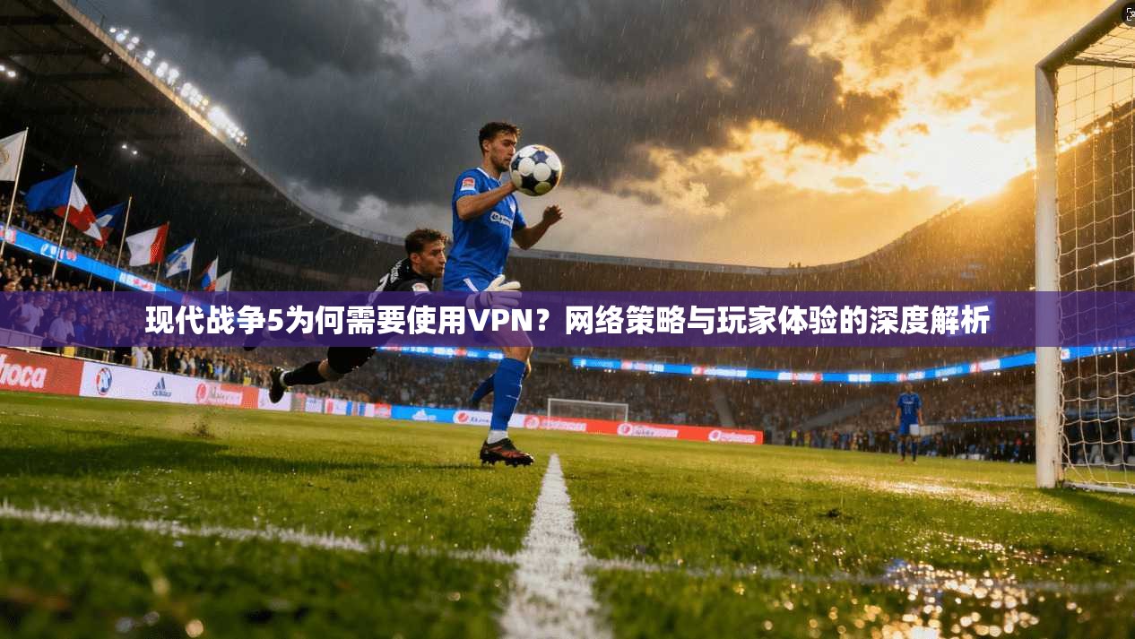 现代战争5为何需要使用VPN？网络策略与玩家体验的深度解析