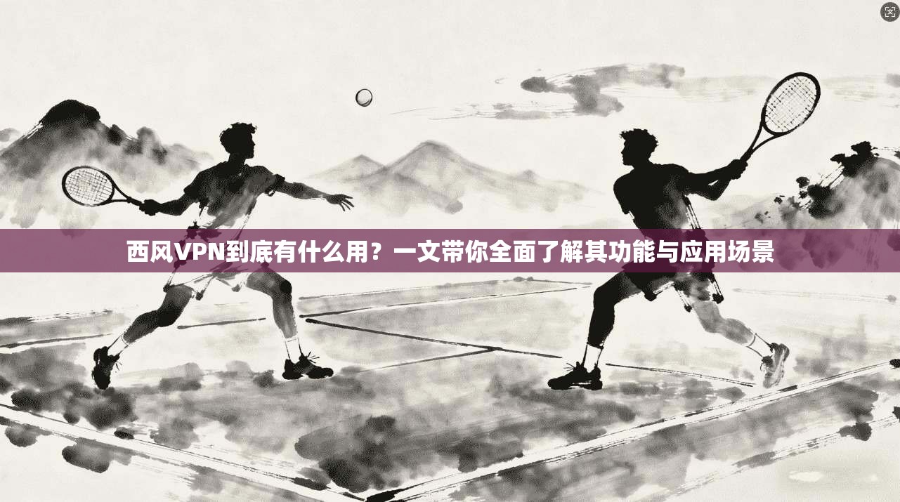 西风VPN到底有什么用？一文带你全面了解其功能与应用场景