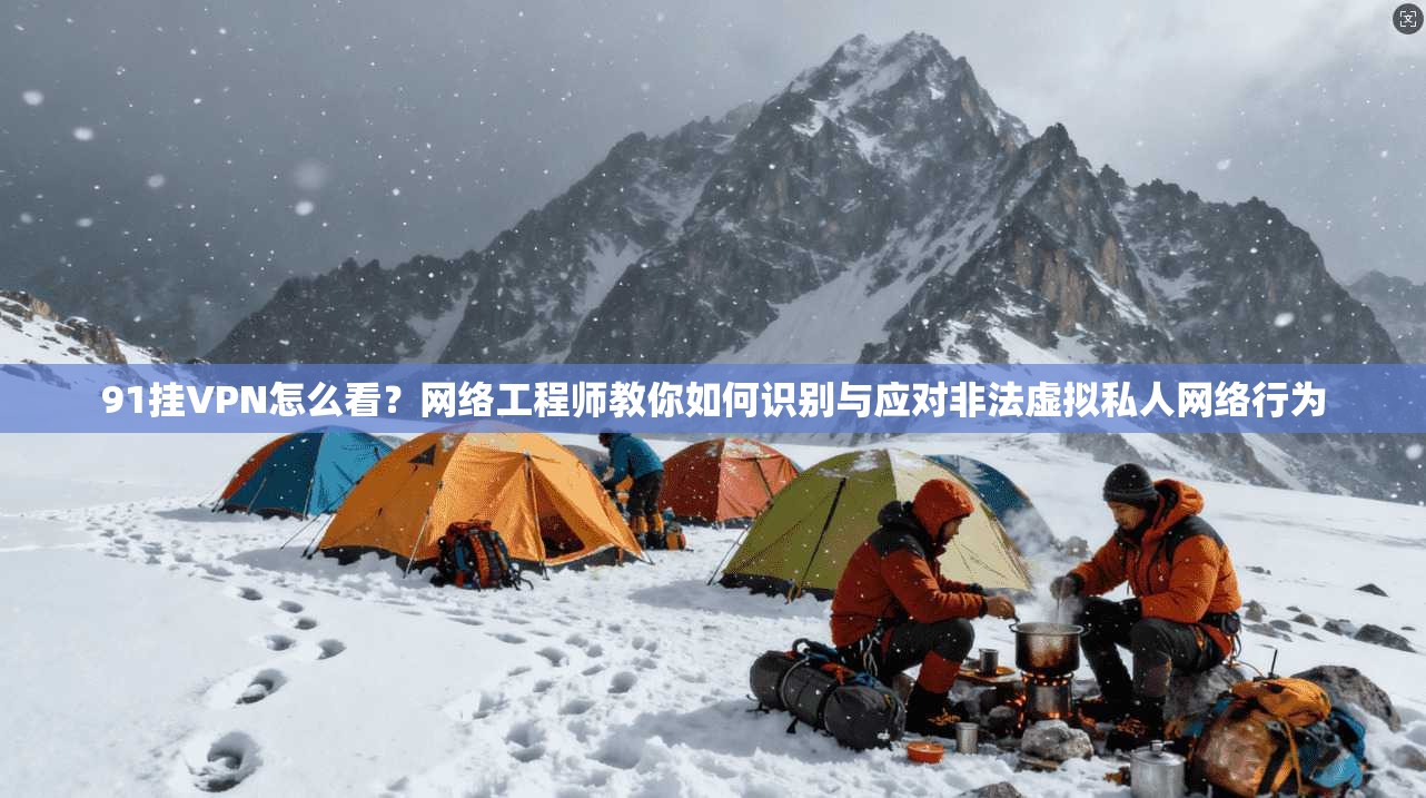 91挂VPN怎么看？网络工程师教你如何识别与应对非法虚拟私人网络行为