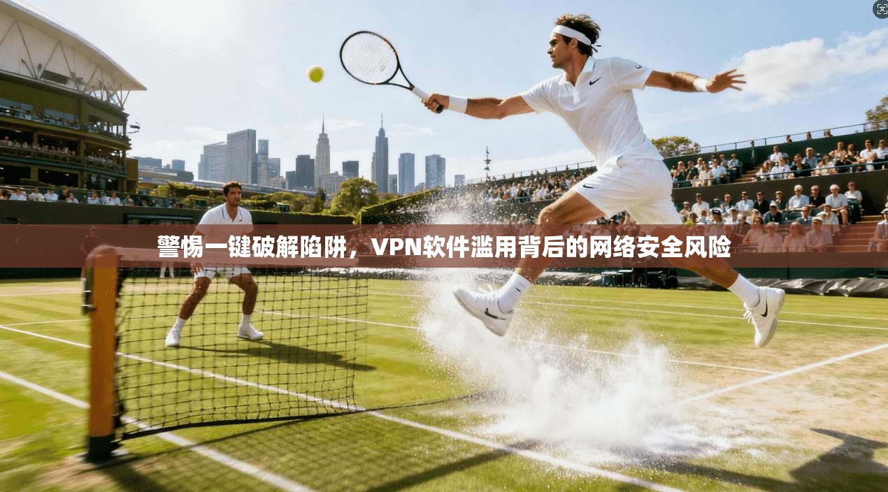 警惕一键破解陷阱，VPN软件滥用背后的网络安全风险