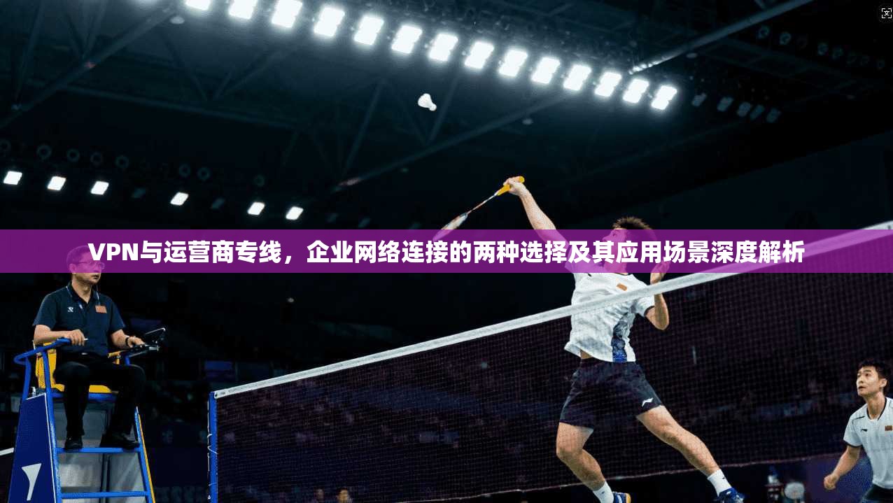 VPN与运营商专线，企业网络连接的两种选择及其应用场景深度解析
