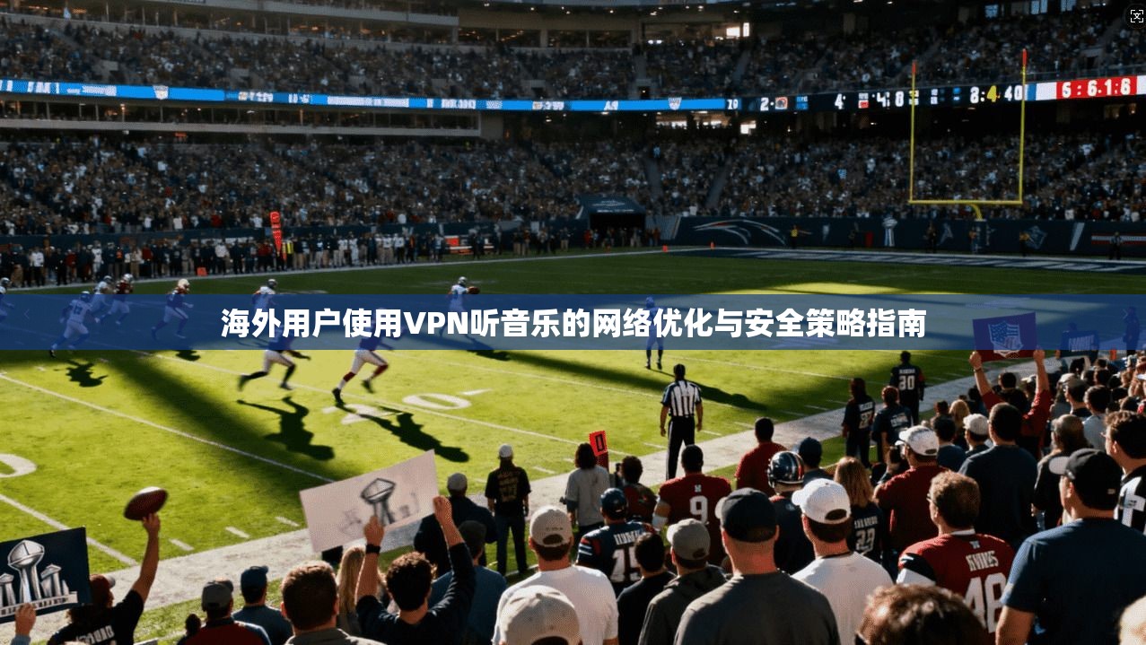 海外用户使用VPN听音乐的网络优化与安全策略指南