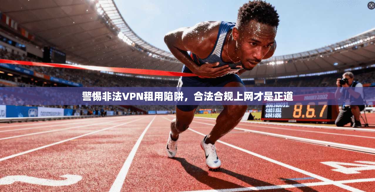 警惕非法VPN租用陷阱，合法合规上网才是正道