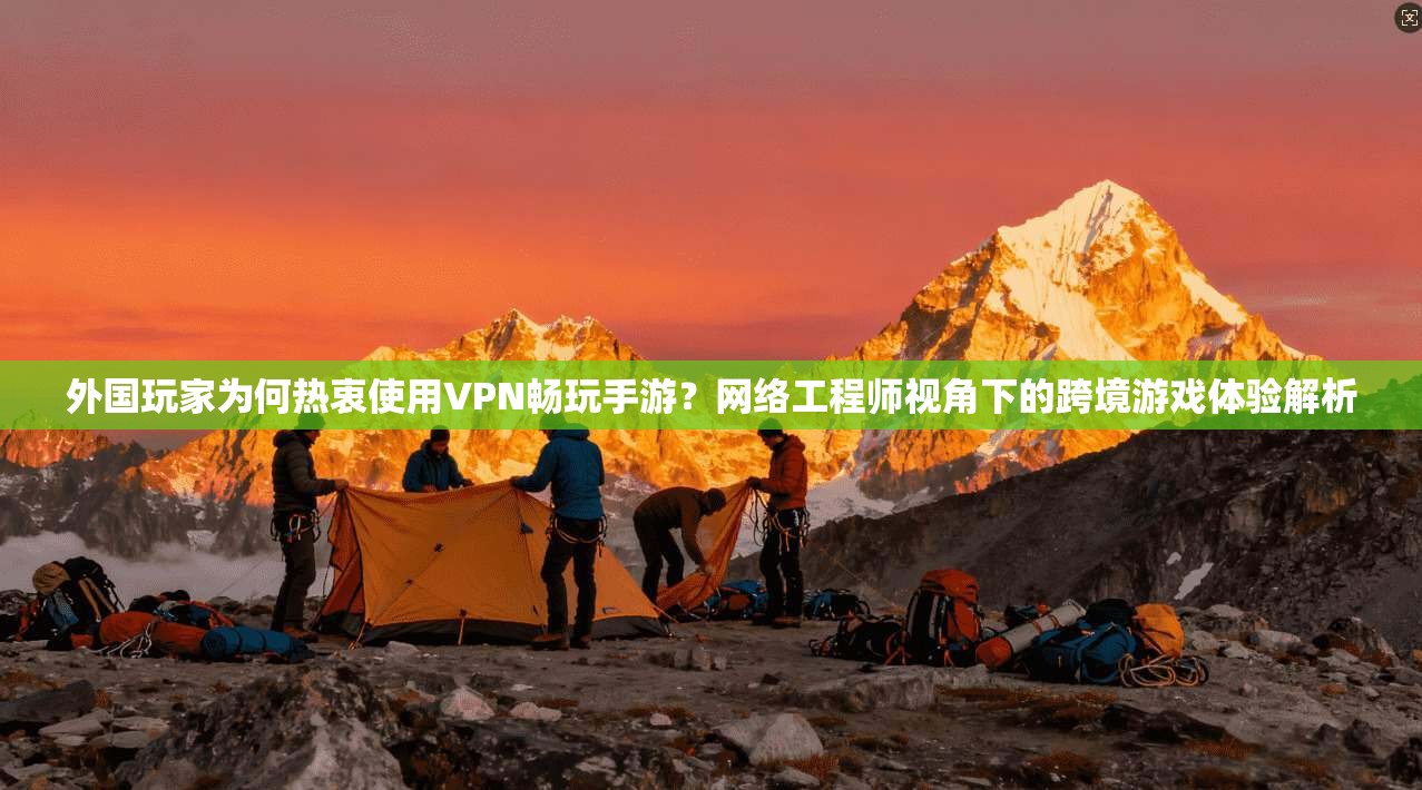 外国玩家为何热衷使用VPN畅玩手游？网络工程师视角下的跨境游戏体验解析