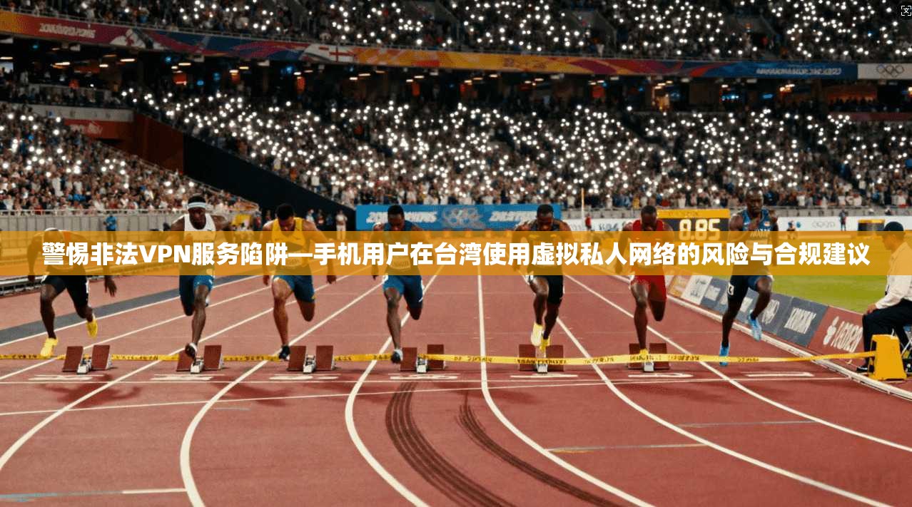 警惕非法VPN服务陷阱—手机用户在台湾使用虚拟私人网络的风险与合规建议