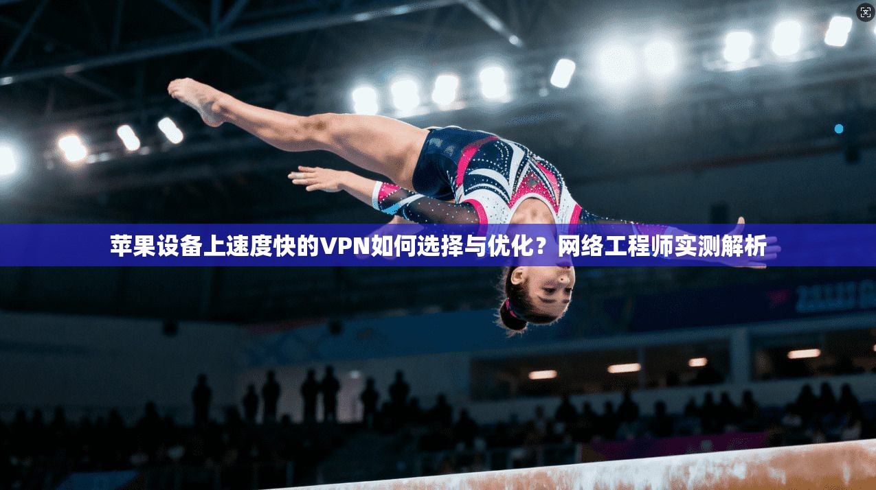 苹果设备上速度快的VPN如何选择与优化？网络工程师实测解析