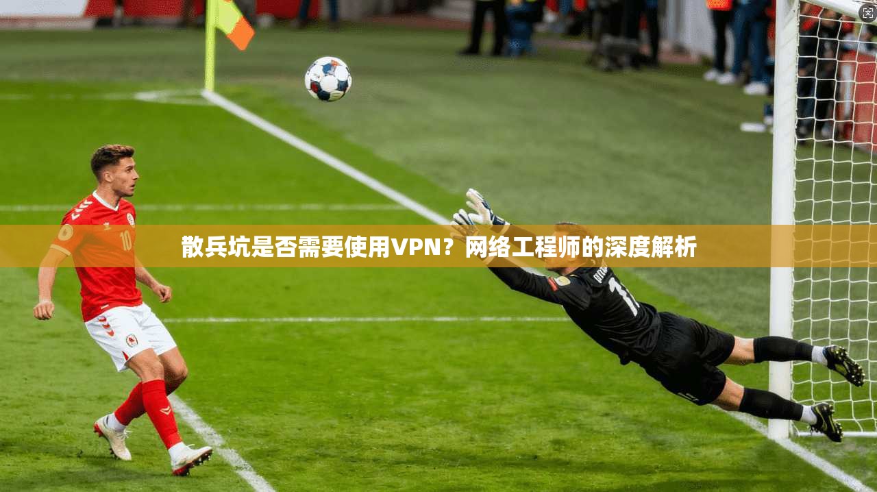 散兵坑是否需要使用VPN？网络工程师的深度解析