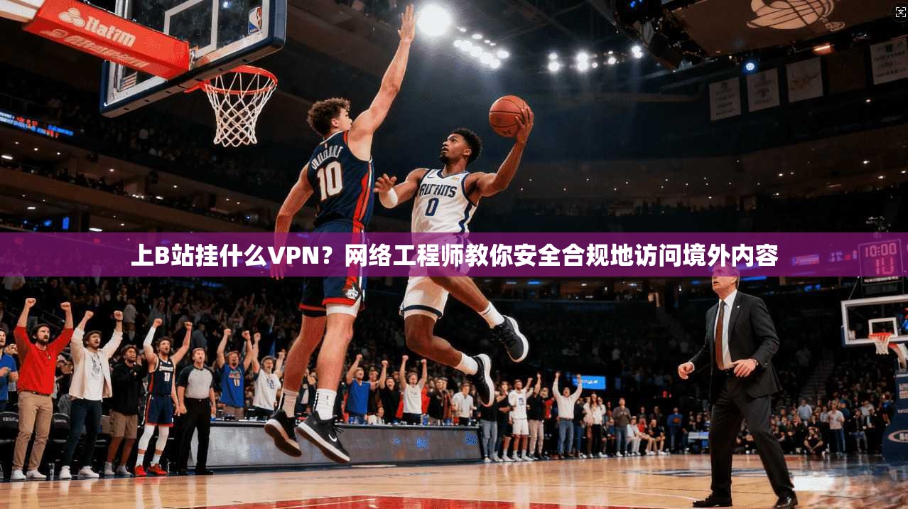 上B站挂什么VPN？网络工程师教你安全合规地访问境外内容