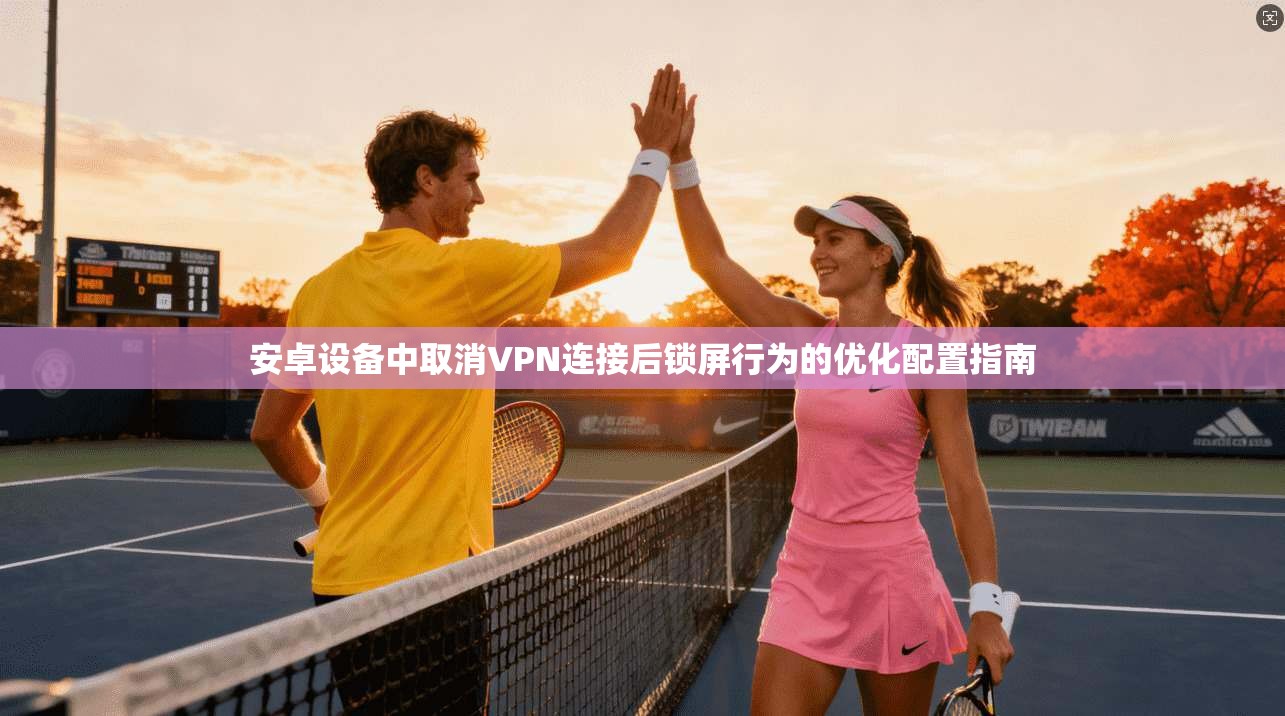 安卓设备中取消VPN连接后锁屏行为的优化配置指南